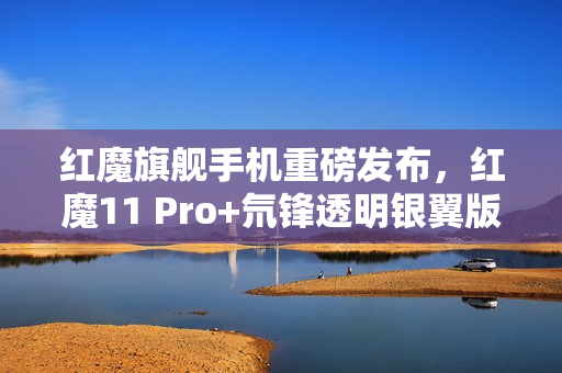 红魔旗舰手机重磅发布，红魔11 Pro+氘锋透明银翼版搭载强大配置正式开售