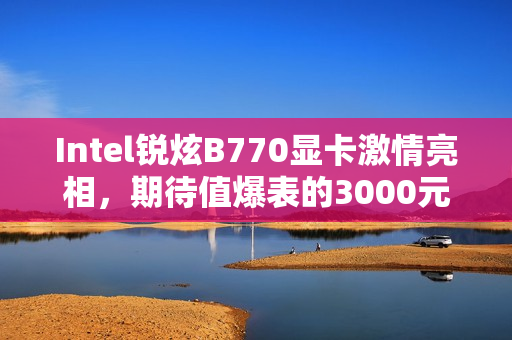 Intel锐炫B770显卡激情亮相，期待值爆表的3000元档游戏利器
