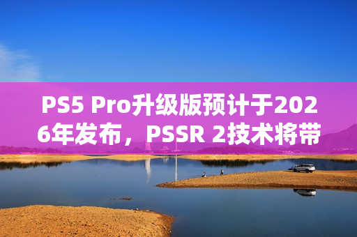 PS5 Pro升级版预计于2026年发布，PSSR 2技术将带来画质飞跃，媲美FSR 4技术