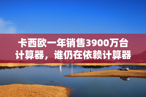 卡西欧一年销售3900万台计算器，谁仍在依赖计算器？