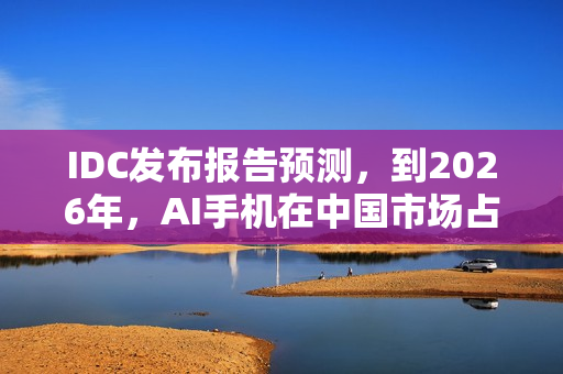 IDC发布报告预测，到2026年，AI手机在中国市场占比将超半数