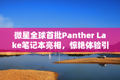 微星全球首批Panther Lake笔记本亮相，惊艳体验引记者连连惊呼