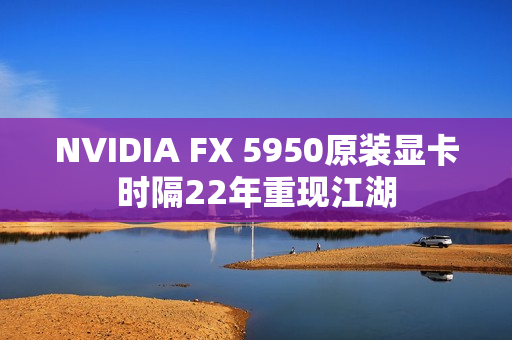 NVIDIA FX 5950原装显卡时隔22年重现江湖