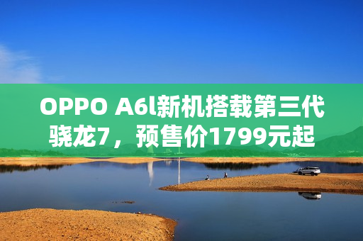 OPPO A6l新机搭载第三代骁龙7，预售价1799元起