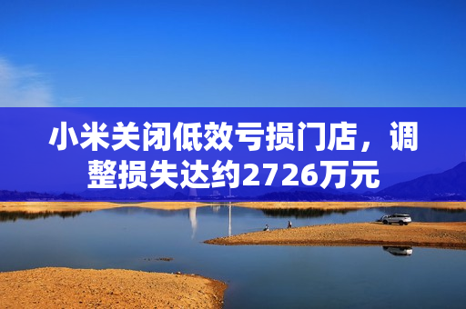 小米关闭低效亏损门店，调整损失达约2726万元