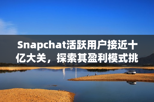 Snapchat活跃用户接近十亿大关，探索其盈利模式挑战与未来发展之路