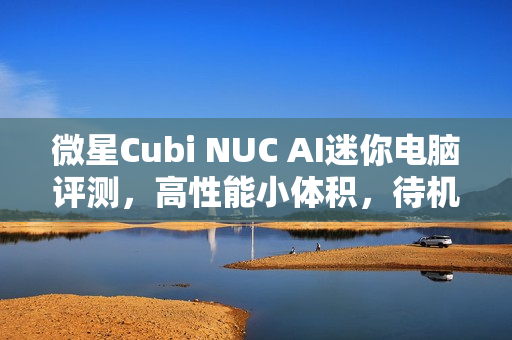 微星Cubi NUC AI迷你电脑评测，高性能小体积，待机功耗低，超越一体机的极致体验