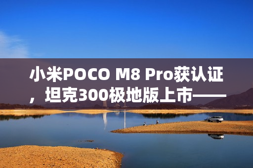小米POCO M8 Pro获认证,坦克300极地版上市——早报速递 小米POCO M8 Pro获认证,坦克300极地版上市——早报速递