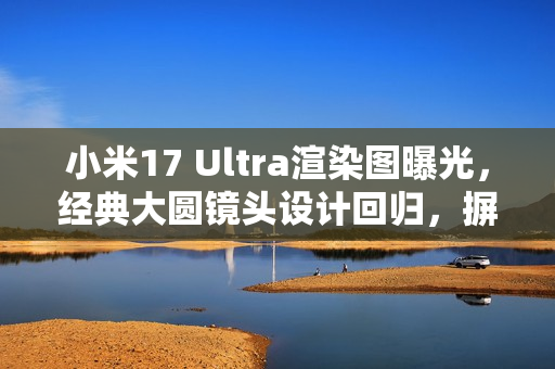 小米17 Ultra渲染图曝光，经典大圆镜头设计回归，摒弃背屏设计