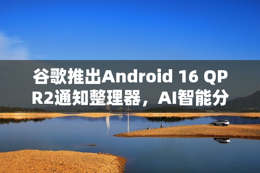 谷歌推出Android 16 QPR2通知整理器，AI智能分类通知功能亮相