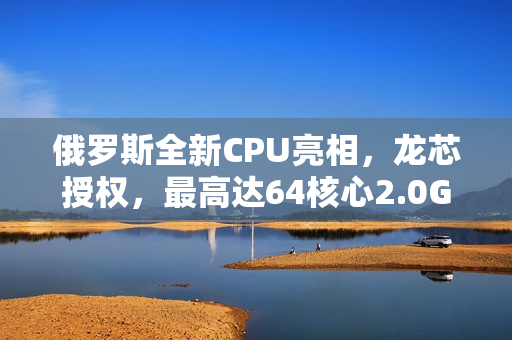 俄罗斯全新CPU亮相，龙芯授权，最高达64核心2.0GHz主频的自主创新芯片首次公开展示