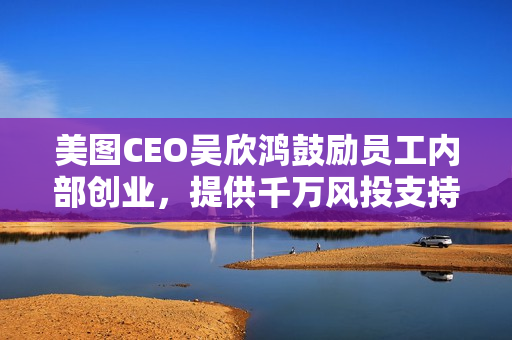 美图CEO吴欣鸿鼓励员工内部创业,提供千万风投支持创新项目 美图CEO吴欣鸿鼓励员工内部创业,提供千万风投支持创新项目