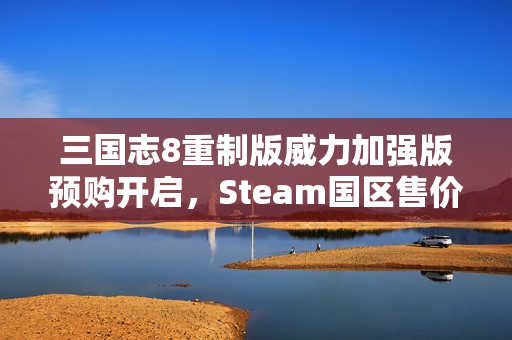 三国志8重制版威力加强版预购开启，Steam国区售价168元