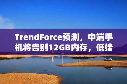 TrendForce预测，中端手机将告别12GB内存，低端手机内存回归4GB