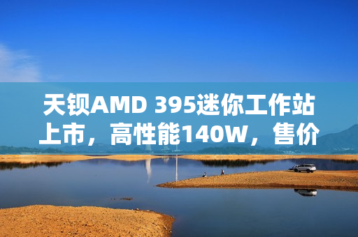 天钡AMD 395迷你工作站上市，高性能140W，售价达14999元