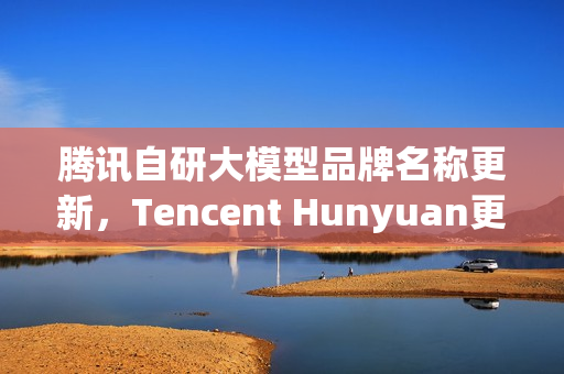 腾讯自研大模型品牌名称更新，Tencent Hunyuan更名为Tencent HY