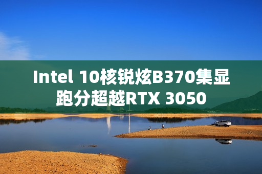 Intel 10核锐炫B370集显跑分超越RTX 3050