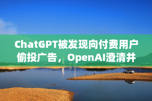 ChatGPT被发现向付费用户偷投广告，OpenAI澄清并承诺未来更谨慎处理此类情况