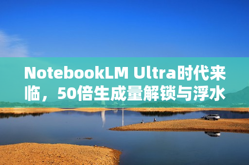 NotebookLM Ultra时代来临，50倍生成量解锁与浮水印移除功能重磅推出