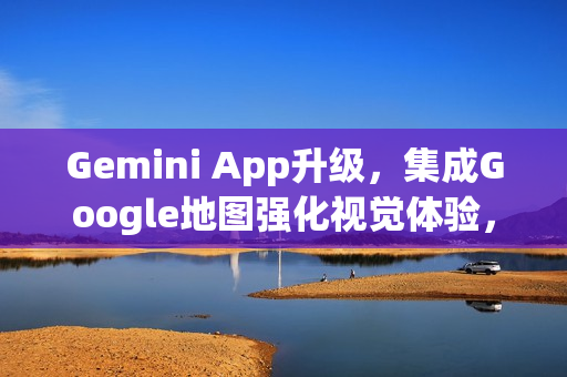 Gemini App升级，集成Google地图强化视觉体验，新增表情符号图钉功能