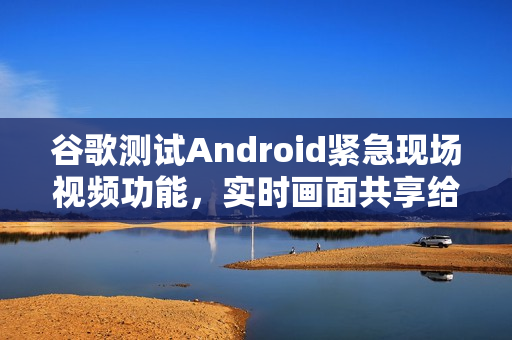 谷歌测试Android紧急现场视频功能，实时画面共享给调度员