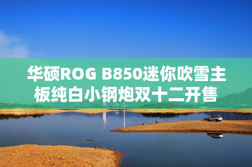 华硕ROG B850迷你吹雪主板纯白小钢炮双十二开售