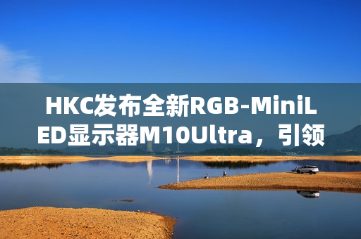 HKC发布全新RGB-MiniLED显示器M10Ultra,引领显示技术革新风潮 HKC发布全新RGB-MiniLED显示器M10Ultra,引领显示技术革新风潮