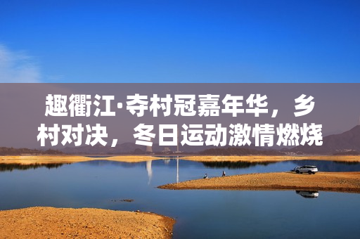 趣衢江·夺村冠嘉年华，乡村对决，冬日运动激情燃烧！