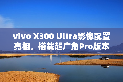 vivo X300 Ultra影像配置亮相，搭载超广角Pro版本主摄