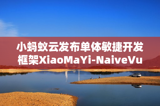 小蚂蚁云发布单体敏捷开发框架XiaoMaYi-NaiveVue v1.1.0版本更新公告