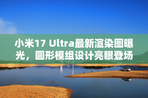 小米17 Ultra最新渲染图曝光，圆形模组设计亮眼登场