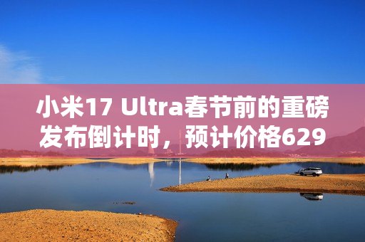 小米17 Ultra春节前的重磅发布倒计时，预计价格6299元起