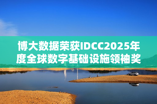 博大数据荣获IDCC2025年度全球数字基础设施领袖奖，算力筑基，全球赋能之路