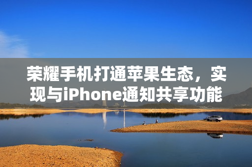 荣耀手机打通苹果生态，实现与iPhone通知共享功能