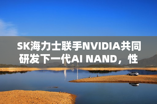 SK海力士联手NVIDIA共同研发下一代AI NAND，性能飙升十倍！
