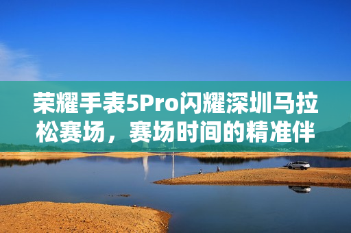 荣耀手表5Pro闪耀深圳马拉松赛场，赛场时间的精准伴侣