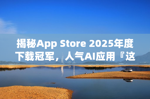 揭秘App Store 2025年度下载冠军，人气AI应用『这一款』独占鳌头！