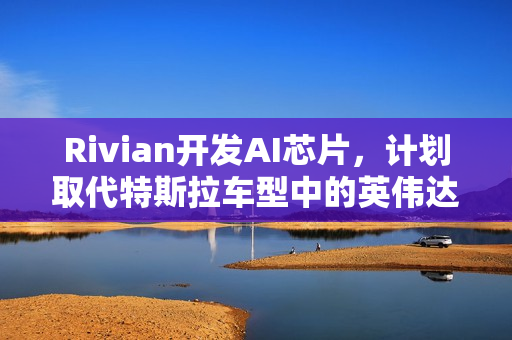 Rivian开发AI芯片，计划取代特斯拉车型中的英伟达产品，未来汽车智能化新篇章开启