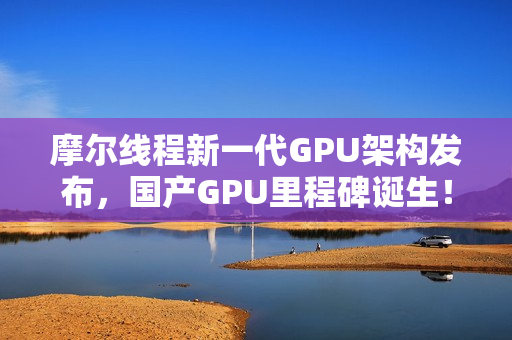 摩尔线程新一代GPU架构发布，国产GPU里程碑诞生！