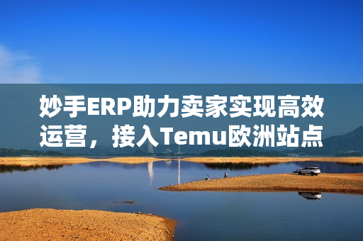 妙手ERP助力卖家实现高效运营，接入Temu欧洲站点Y2国内直发模式