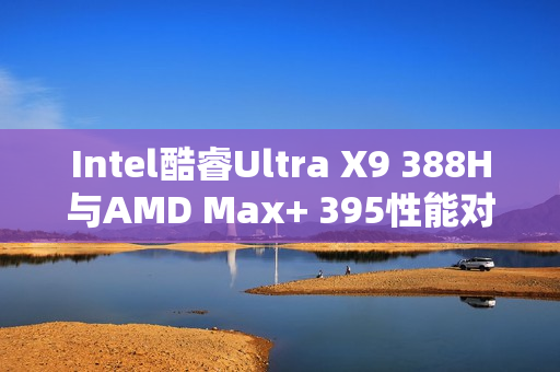 Intel酷睿Ultra X9 388H与AMD Max+ 395性能对决，功耗更低，跑分相当！
