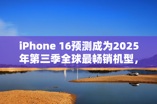 iPhone 16预测成为2025年第三季全球最畅销机型，国产手机品牌未进前十