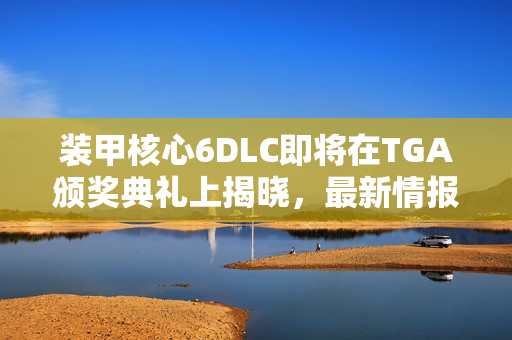 装甲核心6DLC即将在TGA颁奖典礼上揭晓，最新情报即将发布