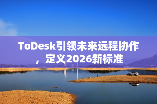 ToDesk引领未来远程协作，定义2026新标准