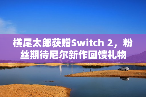 横尾太郎获赠Switch 2，粉丝期待尼尔新作回馈礼物