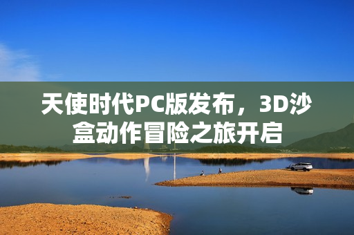 天使时代PC版发布,3D沙盒动作冒险之旅开启 天使时代PC版发布,3D沙盒动作冒险之旅开启