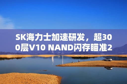 SK海力士加速研发，超300层V10 NAND闪存瞄准2027年量产目标