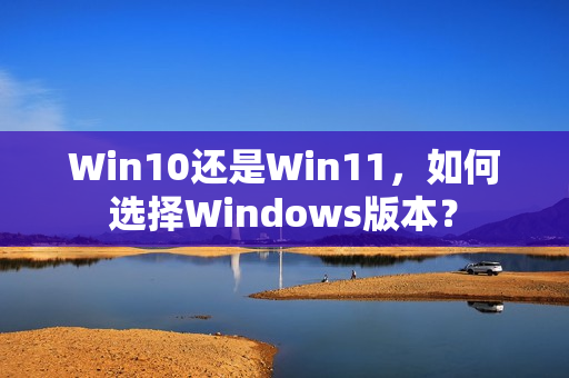 Win10还是Win11，如何选择Windows版本？