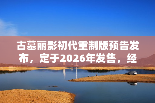古墓丽影初代重制版预告发布，定于2026年发售，经典游戏焕发新生机