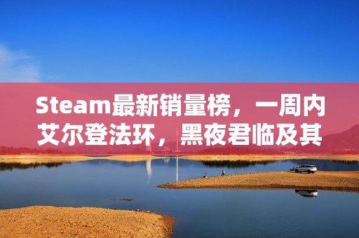 Steam最新销量榜，一周内艾尔登法环，黑夜君临及其DLC上榜